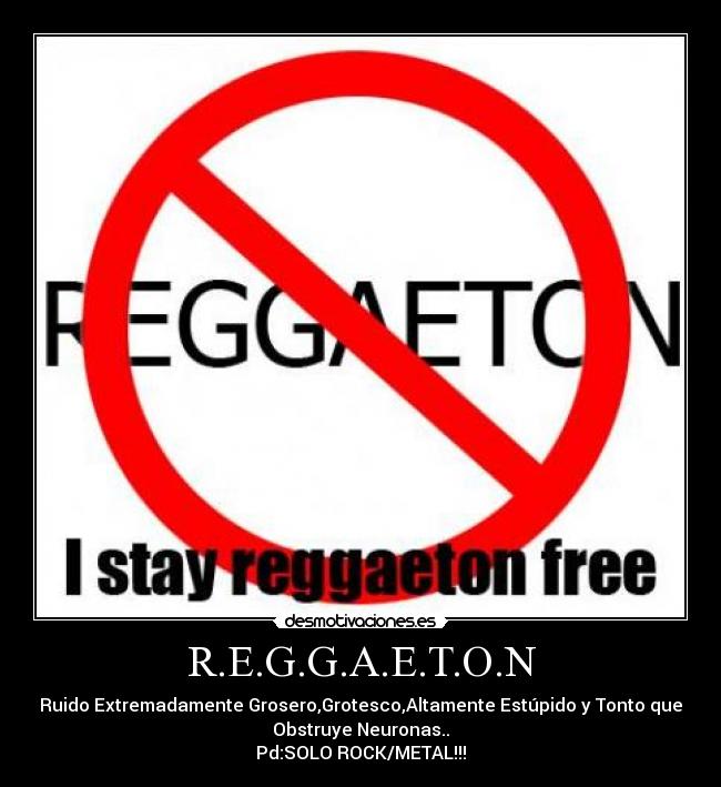 R.E.G.G.A.E.T.O.N - Ruido Extremadamente Grosero,Grotesco,Altamente Estúpido y Tonto que
Obstruye Neuronas..
Pd:SOLO ROCK/METAL!!!