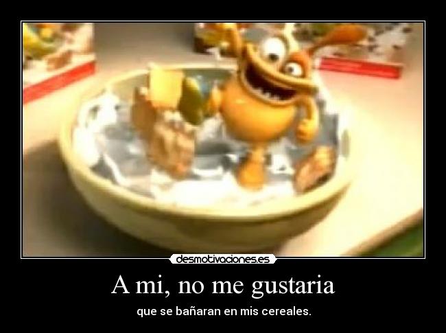 A mi, no me gustaria - que se bañaran en mis cereales.