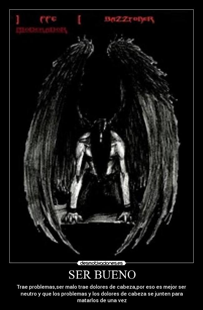 SER BUENO - Trae problemas,ser malo trae dolores de cabeza,por eso es mejor ser
neutro y que los problemas y los dolores de cabeza se junten para
matarlos de una vez