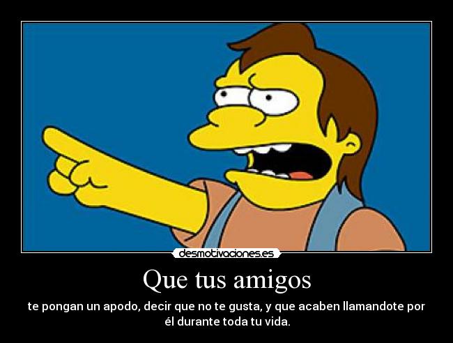 Que tus amigos - te pongan un apodo, decir que no te gusta, y que acaben llamandote por
él durante toda tu vida.