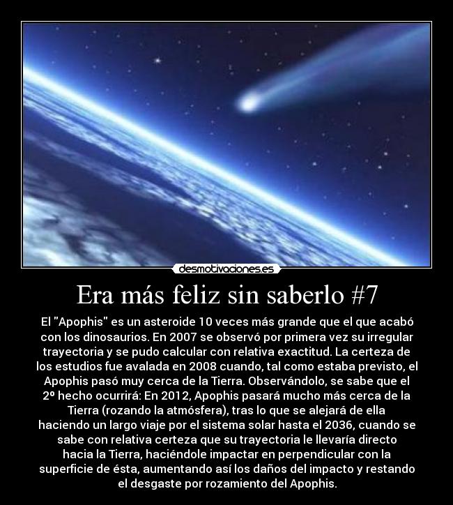 Era más feliz sin saberlo #7 - El Apophis es un asteroide 10 veces más grande que el que acabó
con los dinosaurios. En 2007 se observó por primera vez su irregular
trayectoria y se pudo calcular con relativa exactitud. La certeza de
los estudios fue avalada en 2008 cuando, tal como estaba previsto, el
Apophis pasó muy cerca de la Tierra. Observándolo, se sabe que el
2º hecho ocurrirá: En 2012, Apophis pasará mucho más cerca de la
Tierra (rozando la atmósfera), tras lo que se alejará de ella
haciendo un largo viaje por el sistema solar hasta el 2036, cuando se
sabe con relativa certeza que su trayectoria le llevaría directo
hacia la Tierra, haciéndole impactar en perpendicular con la
superficie de ésta, aumentando así los daños del impacto y restando
el desgaste por rozamiento del Apophis.