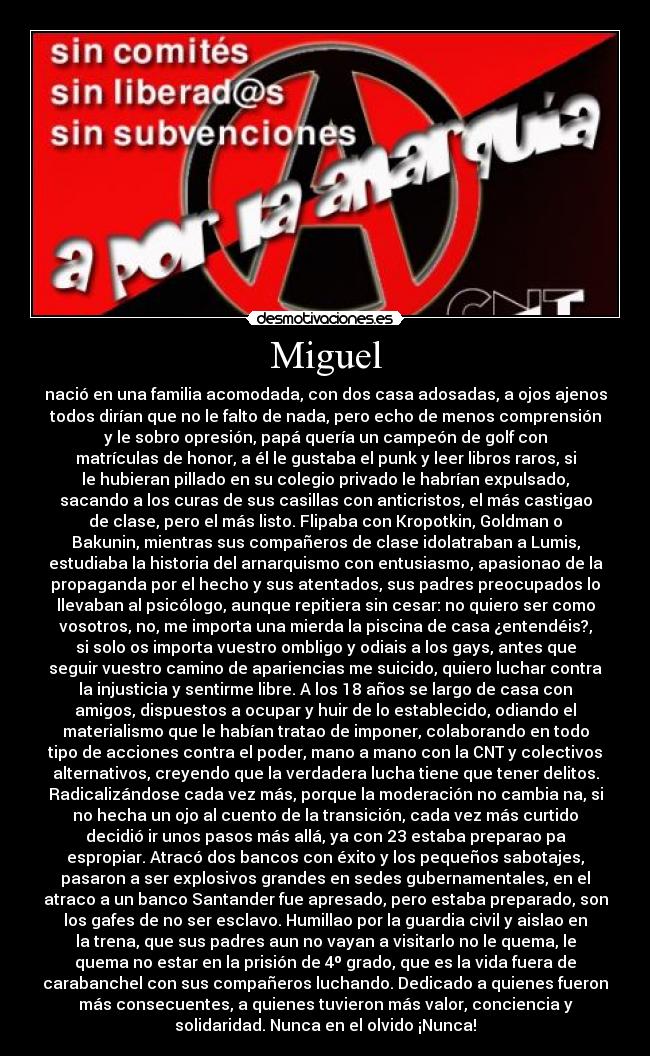 Miguel - nació en una familia acomodada, con dos casa adosadas, a ojos ajenos
todos dirían que no le falto de nada, pero echo de menos comprensión
y le sobro opresión, papá quería un campeón de golf con
matrículas de honor, a él le gustaba el punk y leer libros raros, si
le hubieran pillado en su colegio privado le habrían expulsado,
sacando a los curas de sus casillas con anticristos, el más castigao
de clase, pero el más listo. Flipaba con Kropotkin, Goldman o
Bakunin, mientras sus compañeros de clase idolatraban a Lumis,
estudiaba la historia del arnarquismo con entusiasmo, apasionao de la
propaganda por el hecho y sus atentados, sus padres preocupados lo
llevaban al psicólogo, aunque repitiera sin cesar: no quiero ser como
vosotros, no, me importa una mierda la piscina de casa ¿entendéis?,
si solo os importa vuestro ombligo y odiais a los gays, antes que
seguir vuestro camino de apariencias me suicido, quiero luchar contra
la injusticia y sentirme libre. A los 18 años se largo de casa con
amigos, dispuestos a ocupar y huir de lo establecido, odiando el
materialismo que le habían tratao de imponer, colaborando en todo
tipo de acciones contra el poder, mano a mano con la CNT y colectivos
alternativos, creyendo que la verdadera lucha tiene que tener delitos.
Radicalizándose cada vez más, porque la moderación no cambia na, si
no hecha un ojo al cuento de la transición, cada vez más curtido
decidió ir unos pasos más allá, ya con 23 estaba preparao pa
espropiar. Atracó dos bancos con éxito y los pequeños sabotajes,
pasaron a ser explosivos grandes en sedes gubernamentales, en el
atraco a un banco Santander fue apresado, pero estaba preparado, son
los gafes de no ser esclavo. Humillao por la guardia civil y aislao en
la trena, que sus padres aun no vayan a visitarlo no le quema, le
quema no estar en la prisión de 4º grado, que es la vida fuera de
carabanchel con sus compañeros luchando. Dedicado a quienes fueron
más consecuentes, a quienes tuvieron más valor, conciencia y
solidaridad. Nunca en el olvido ¡Nunca!