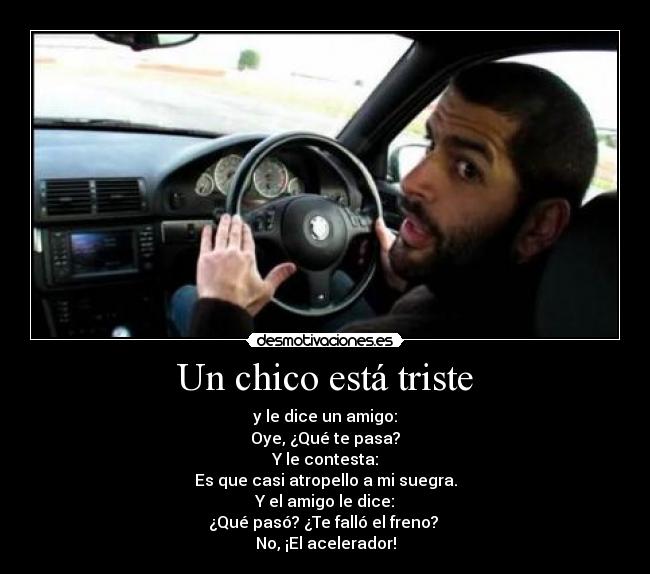 Un chico está triste - y le dice un amigo:
Oye, ¿Qué te pasa?
Y le contesta:
Es que casi atropello a mi suegra.
Y el amigo le dice:
¿Qué pasó? ¿Te falló el freno?
No, ¡El acelerador!
