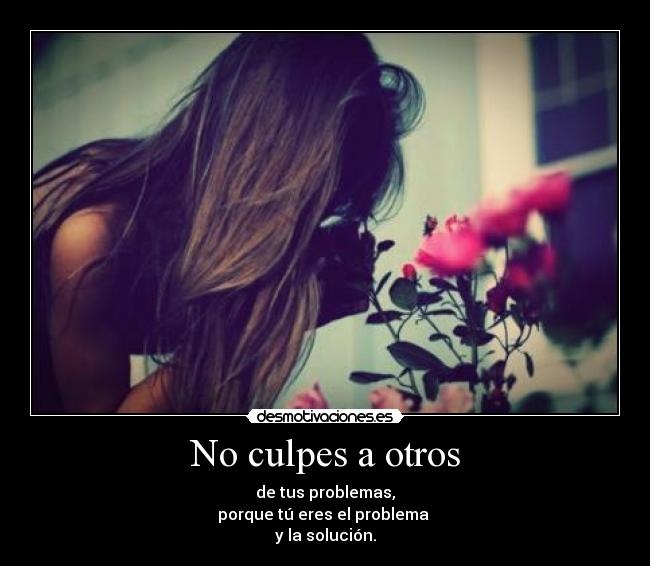 No culpes a otros - de tus problemas,
porque tú eres el problema
y la solución.