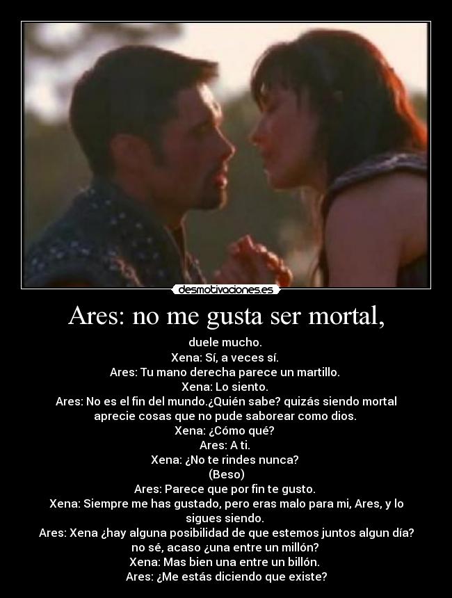 Ares: no me gusta ser mortal, - duele mucho. 
Xena: Sí, a veces sí. 
Ares: Tu mano derecha parece un martillo. 
Xena: Lo siento. 
Ares: No es el fin del mundo.¿Quién sabe? quizás siendo mortal
aprecie cosas que no pude saborear como dios. 
Xena: ¿Cómo qué? 
Ares: A ti. 
Xena: ¿No te rindes nunca? 
(Beso)
Ares: Parece que por fin te gusto. 
Xena: Siempre me has gustado, pero eras malo para mi, Ares, y lo
sigues siendo. 
Ares: Xena ¿hay alguna posibilidad de que estemos juntos algun día?
no sé, acaso ¿una entre un millón? 
Xena: Mas bien una entre un billón. 
Ares: ¿Me estás diciendo que existe?