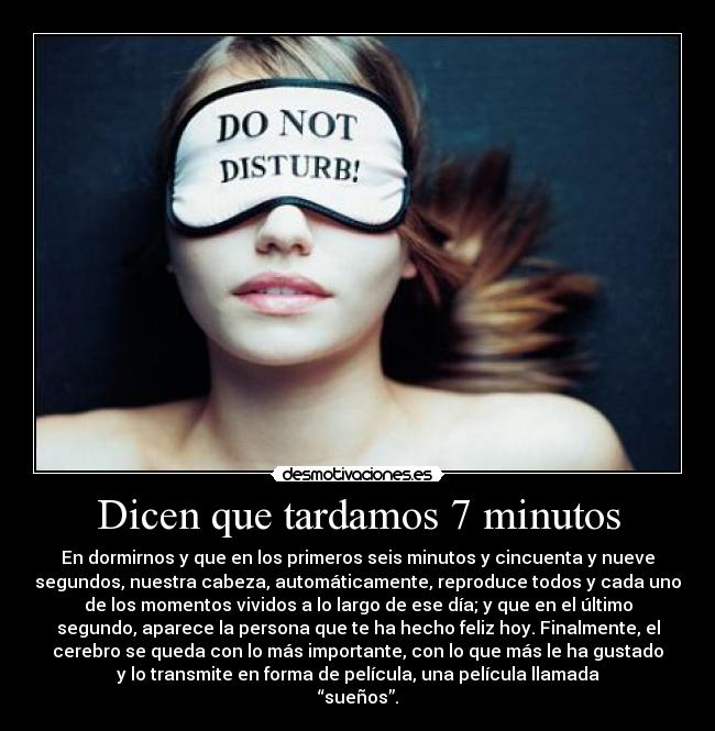 Dicen que tardamos 7 minutos - En dormirnos y que en los primeros seis minutos y cincuenta y nueve
segundos, nuestra cabeza, automáticamente, reproduce todos y cada uno
de los momentos vividos a lo largo de ese día; y que en el último
segundo, aparece la persona que te ha hecho feliz hoy. Finalmente, el
cerebro se queda con lo más importante, con lo que más le ha gustado
y lo transmite en forma de película, una película llamada
“sueños”.