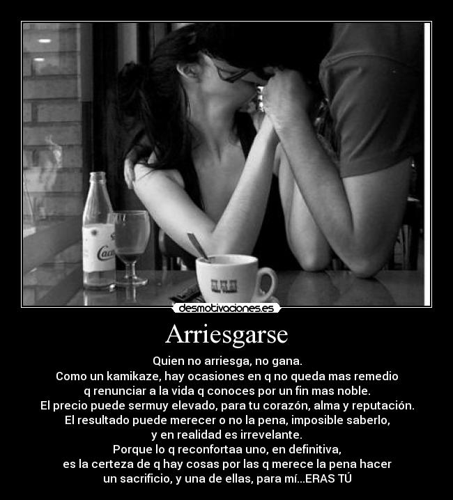 Arriesgarse - Quien no arriesga, no gana.
Como un kamikaze, hay ocasiones en q no queda mas remedio
q renunciar a la vida q conoces por un fin mas noble.
El precio puede sermuy elevado, para tu corazón, alma y reputación.
El resultado puede merecer o no la pena, imposible saberlo,
y en realidad es irrevelante.
Porque lo q reconfortaa uno, en definitiva,
es la certeza de q hay cosas por las q merece la pena hacer
un sacrificio, y una de ellas, para mí...ERAS TÚ