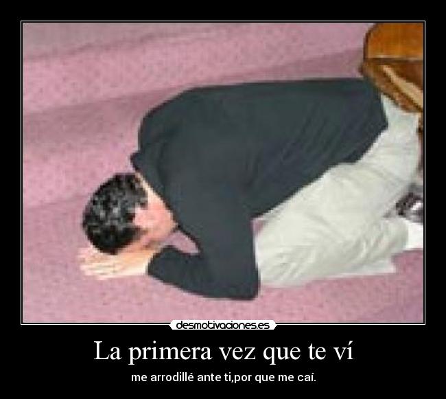 La primera vez que te ví - me arrodillé ante ti,por que me caí.