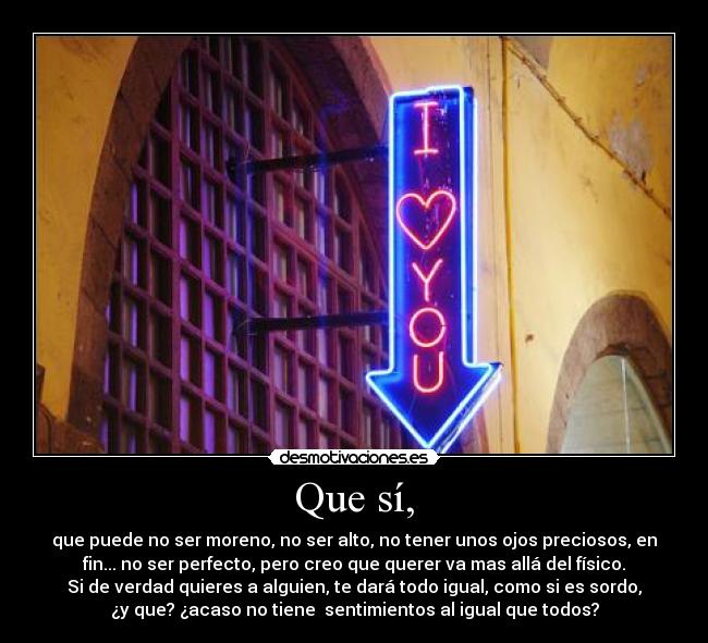 Que sí, - que puede no ser moreno, no ser alto, no tener unos ojos preciosos, en
fin... no ser perfecto, pero creo que querer va mas allá del físico.
Si de verdad quieres a alguien, te dará todo igual, como si es sordo,
¿y que? ¿acaso no tiene sentimientos al igual que todos?