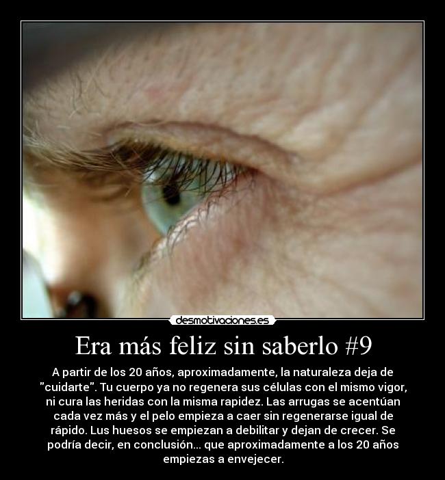 Era más feliz sin saberlo #9 - A partir de los 20 años, aproximadamente, la naturaleza deja de
cuidarte. Tu cuerpo ya no regenera sus células con el mismo vigor,
ni cura las heridas con la misma rapidez. Las arrugas se acentúan
cada vez más y el pelo empieza a caer sin regenerarse igual de
rápido. Lus huesos se empiezan a debilitar y dejan de crecer. Se
podría decir, en conclusión... que aproximadamente a los 20 años
empiezas a envejecer.