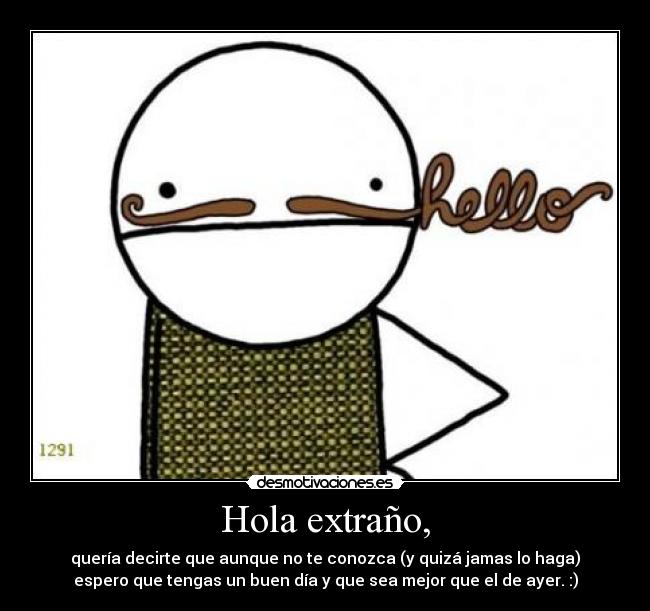 Hola extraño, - quería decirte que aunque no te conozca (y quizá jamas lo haga)
espero que tengas un buen día y que sea mejor que el de ayer. :)