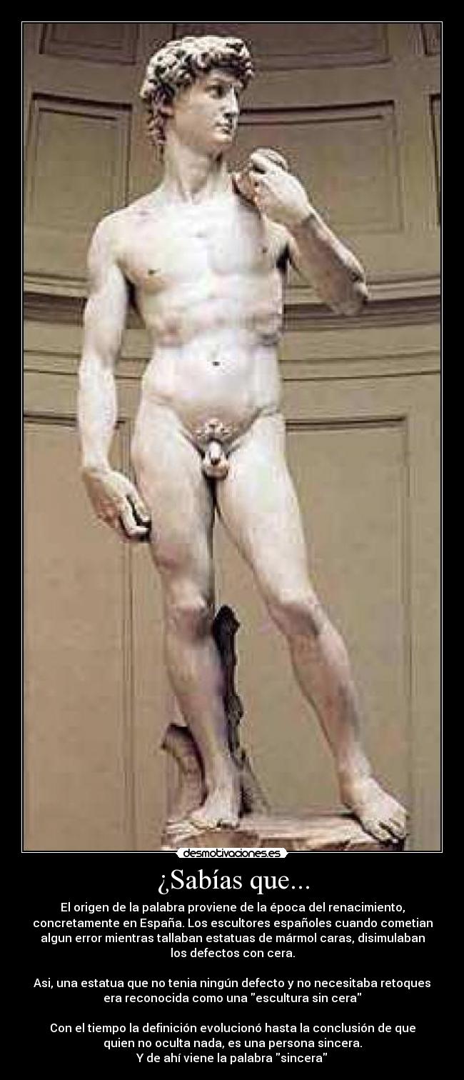 ¿Sabías que... - El origen de la palabra proviene de la época del renacimiento,
concretamente en España. Los escultores españoles cuando cometian
algun error mientras tallaban estatuas de mármol caras, disimulaban
los defectos con cera.
Asi, una estatua que no tenia ningún defecto y no necesitaba retoques
era reconocida como una escultura sin cera
Con el tiempo la definición evolucionó hasta la conclusión de que
quien no oculta nada, es una persona sincera.
Y de ahí viene la palabra sincera