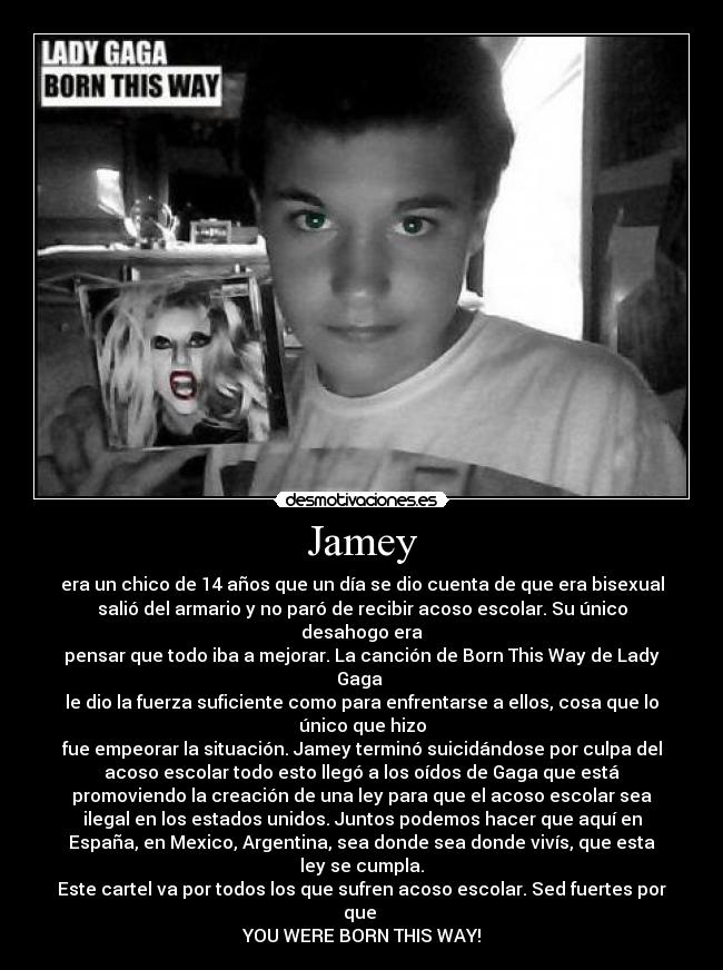 Jamey - era un chico de 14 años que un día se dio cuenta de que era bisexual
salió del armario y no paró de recibir acoso escolar. Su único
desahogo era
pensar que todo iba a mejorar. La canción de Born This Way de Lady
Gaga
le dio la fuerza suficiente como para enfrentarse a ellos, cosa que lo
único que hizo
fue empeorar la situación. Jamey terminó suicidándose por culpa del
acoso escolar todo esto llegó a los oídos de Gaga que está
promoviendo la creación de una ley para que el acoso escolar sea
ilegal en los estados unidos. Juntos podemos hacer que aquí en
España, en Mexico, Argentina, sea donde sea donde vivís, que esta
ley se cumpla.
Este cartel va por todos los que sufren acoso escolar. Sed fuertes por
que
YOU WERE BORN THIS WAY!