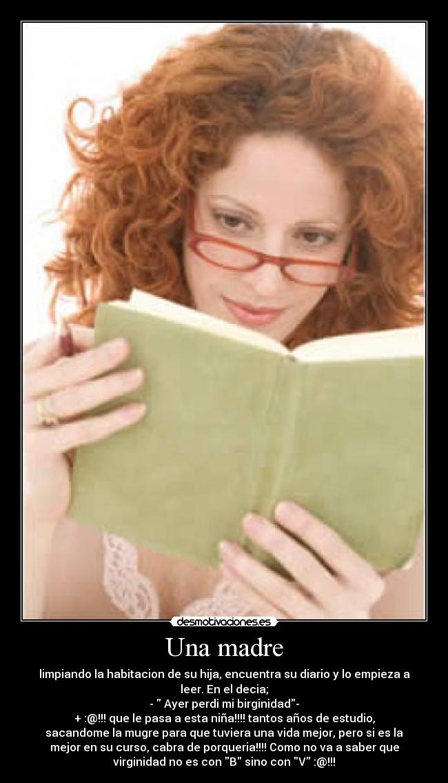 Una madre - limpiando la habitacion de su hija, encuentra su diario y lo empieza a
leer. En el decia;
- Ayer perdi mi birginidad-
+ :@!!! que le pasa a esta niña!!!! tantos años de estudio,
sacandome la mugre para que tuviera una vida mejor, pero si es la
mejor en su curso, cabra de porqueria!!!! Como no va a saber que
virginidad no es con B sino con V :@!!!