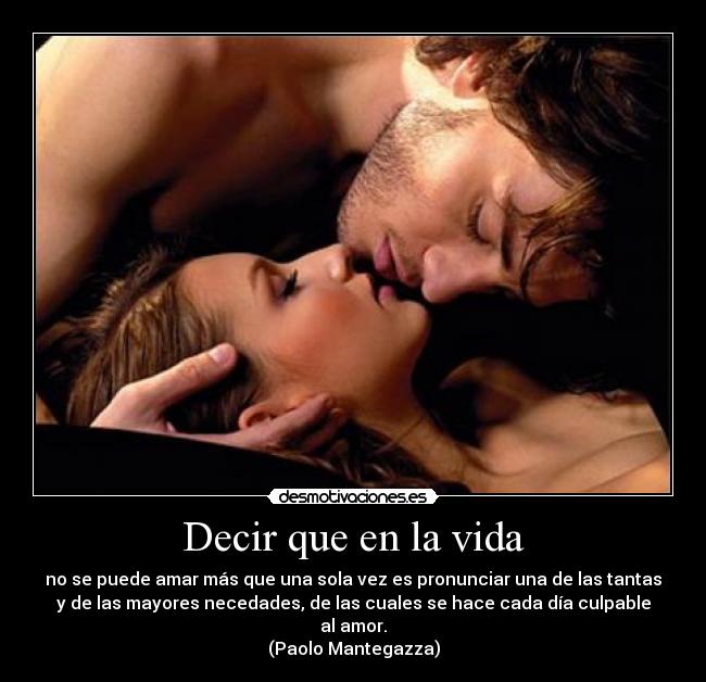 Decir que en la vida - no se puede amar más que una sola vez es pronunciar una de las tantas
y de las mayores necedades, de las cuales se hace cada día culpable
al amor.
(Paolo Mantegazza)