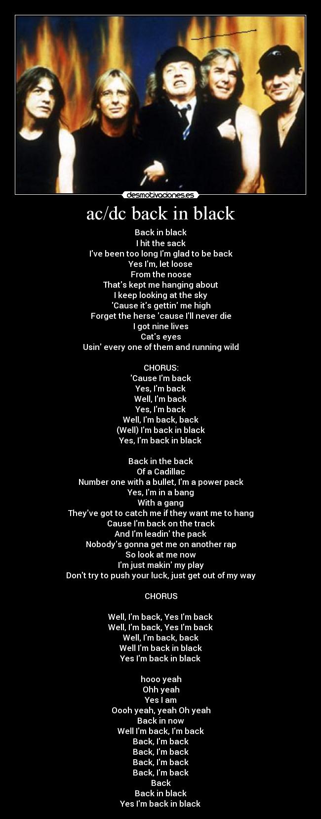 ac/dc back in black - Back in black
I hit the sack
Ive been too long Im glad to be back
Yes Im, let loose
From the noose
Thats kept me hanging about
I keep looking at the sky
Cause its gettin me high
Forget the herse cause Ill never die
I got nine lives
Cats eyes
Usin every one of them and running wild
CHORUS:
Cause Im back
Yes, Im back
Well, Im back
Yes, Im back
Well, Im back, back
(Well) Im back in black
Yes, Im back in black
Back in the back
Of a Cadillac
Number one with a bullet, Im a power pack
Yes, Im in a bang
With a gang
Theyve got to catch me if they want me to hang
Cause Im back on the track
And Im leadin the pack
Nobodys gonna get me on another rap
So look at me now
Im just makin my play
Dont try to push your luck, just get out of my way
CHORUS
Well, Im back, Yes Im back
Well, Im back, Yes Im back
Well, Im back, back
Well Im back in black
Yes Im back in black
hooo yeah
Ohh yeah
Yes I am
Oooh yeah, yeah Oh yeah
Back in now
Well Im back, Im back
Back, Im back
Back, Im back
Back, Im back
Back, Im back
Back
Back in black
Yes Im back in black