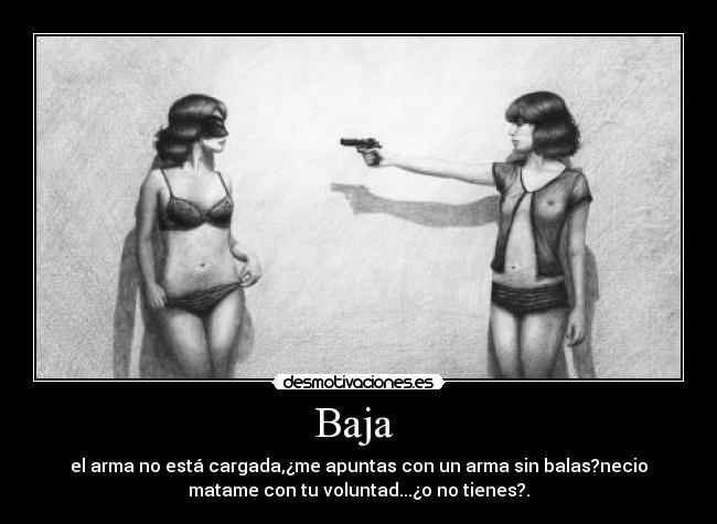 Baja - el arma no está cargada,¿me apuntas con un arma sin balas?necio
matame con tu voluntad...¿o no tienes?.