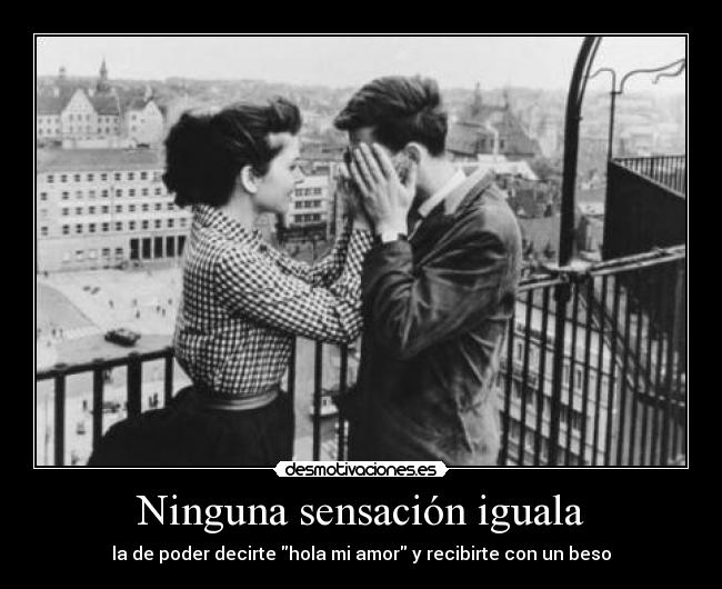 Ninguna sensación iguala - la de poder decirte hola mi amor y recibirte con un beso
