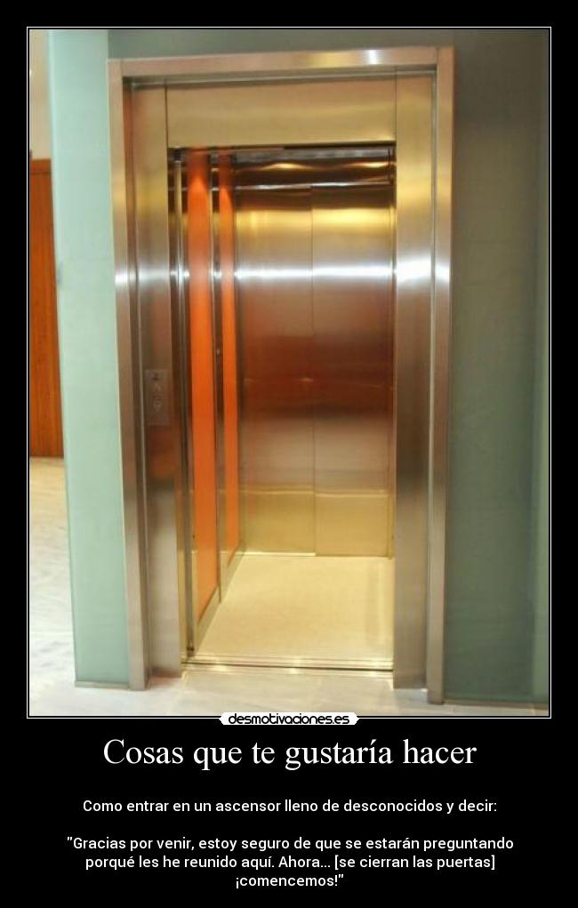 Cosas que te gustaría hacer - 
Como entrar en un ascensor lleno de desconocidos y decir:

Gracias por venir, estoy seguro de que se estarán preguntando
porqué les he reunido aquí. Ahora... [se cierran las puertas]
¡comencemos!
