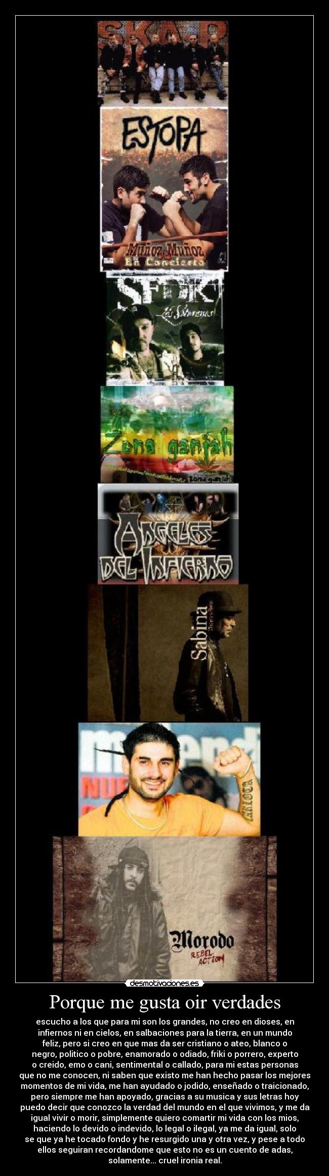 Porque me gusta oir verdades - escucho a los que para mi son los grandes, no creo en dioses, en
infiernos ni en cielos, en salbaciones para la tierra, en un mundo
feliz, pero si creo en que mas da ser cristiano o ateo, blanco o
negro, politico o pobre, enamorado o odiado, friki o porrero, experto
o creido, emo o cani, sentimental o callado, para mi estas personas
que no me conocen, ni saben que existo me han hecho pasar los mejores
momentos de mi vida, me han ayudado o jodido, enseñado o traicionado,
pero siempre me han apoyado, gracias a su musica y sus letras hoy
puedo decir que conozco la verdad del mundo en el que vivimos, y me da
igual vivir o morir, simplemente quiero comartir mi vida con los mios,
haciendo lo devido o indevido, lo legal o ilegal, ya me da igual, solo
se que ya he tocado fondo y he resurgido una y otra vez, y pese a todo
ellos seguiran recordandome que esto no es un cuento de adas,
solamente... cruel ironia real.