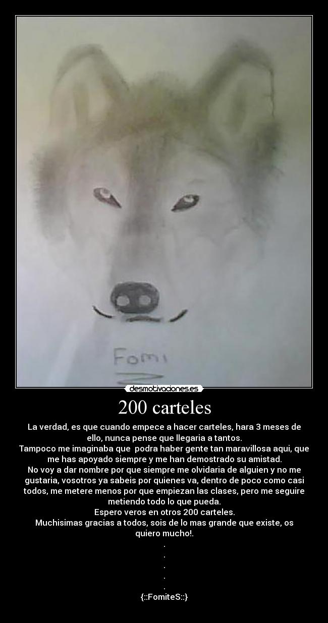 200 carteles - La verdad, es que cuando empece a hacer carteles, hara 3 meses de
ello, nunca pense que llegaria a tantos.
Tampoco me imaginaba que  podra haber gente tan maravillosa aqui, que
me has apoyado siempre y me han demostrado su amistad.
No voy a dar nombre por que siempre me olvidaria de alguien y no me
gustaria, vosotros ya sabeis por quienes va, dentro de poco como casi
todos, me metere menos por que empiezan las clases, pero me seguire
metiendo todo lo que pueda.
Espero veros en otros 200 carteles.
Muchisimas gracias a todos, sois de lo mas grande que existe, os
quiero mucho!.
.
.
.
.
.
{::FomiteS::}
