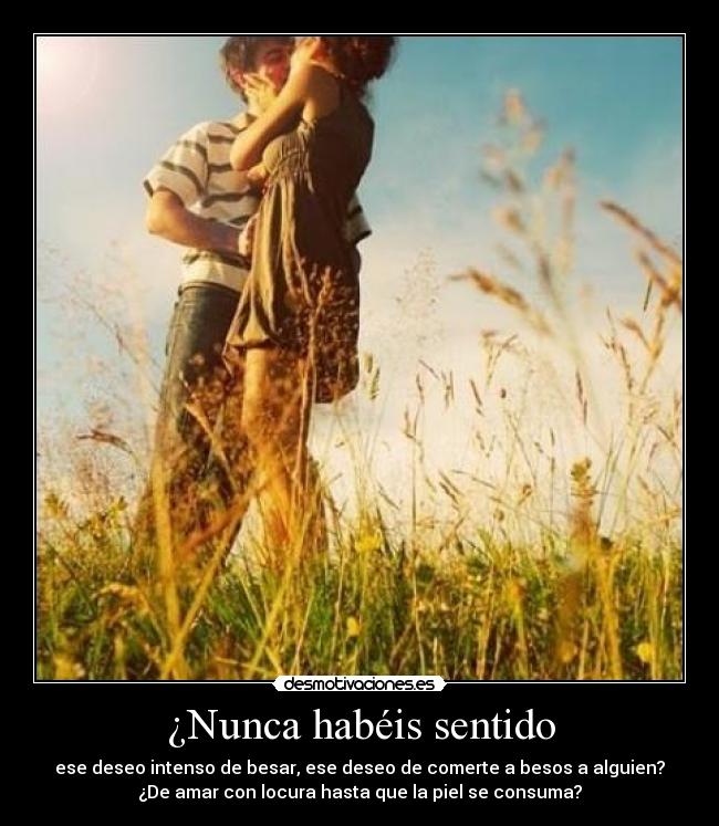 ¿Nunca habéis sentido - ese deseo intenso de besar, ese deseo de comerte a besos a alguien?
¿De amar con locura hasta que la piel se consuma?