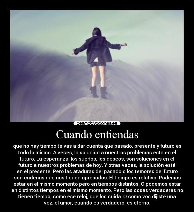 Cuando entiendas - que no hay tiempo te vas a dar cuenta que pasado, presente y futuro es
todo lo mismo. A veces, la solución a nuestros problemas está en el
futuro. La esperanza, los sueños, los deseos, son soluciones en el
futuro a nuestros problemas de hoy. Y otras veces, la solución está
en el presente. Pero las ataduras del pasado o los temores del futuro
son cadenas que nos tienen apresados. El tiempo es relativo. Podemos
estar en el mismo momento pero en tiempos distintos. O podemos estar
en distintos tiempos en el mismo momento. Pero las cosas verdaderas no
tienen tiempo, como ese reloj, que los cuida. O como vos dijiste una
vez, el amor, cuando es verdadero, es eterno.