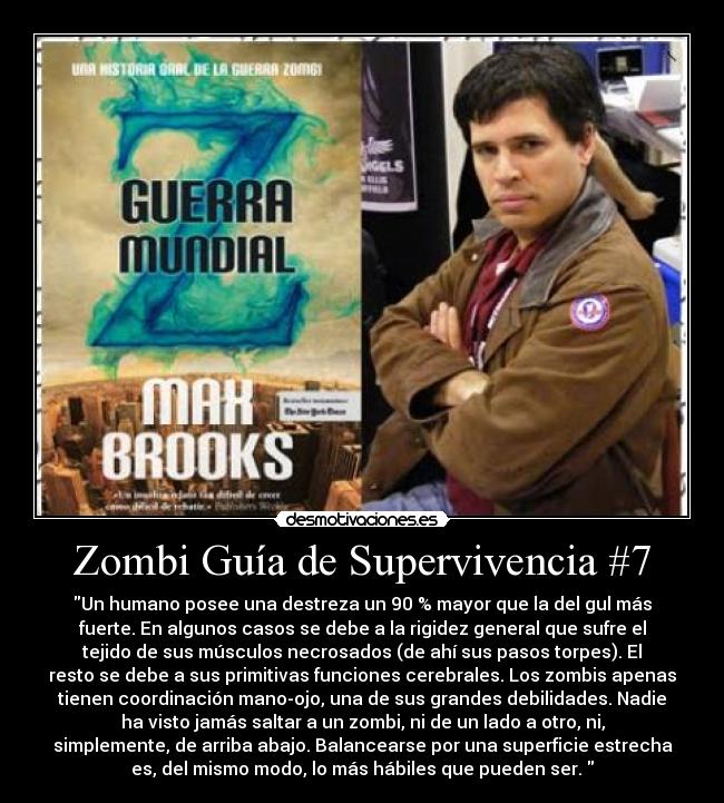 Zombi Guía de Supervivencia #7 - Un humano posee una destreza un 90 % mayor que la del gul más
fuerte. En algunos casos se debe a la rigidez general que sufre el
tejido de sus músculos necrosados (de ahí sus pasos torpes). El
resto se debe a sus primitivas funciones cerebrales. Los zombis apenas
tienen coordinación mano-ojo, una de sus grandes debilidades. Nadie
ha visto jamás saltar a un zombi, ni de un lado a otro, ni,
simplemente, de arriba abajo. Balancearse por una superficie estrecha
es, del mismo modo, lo más hábiles que pueden ser.