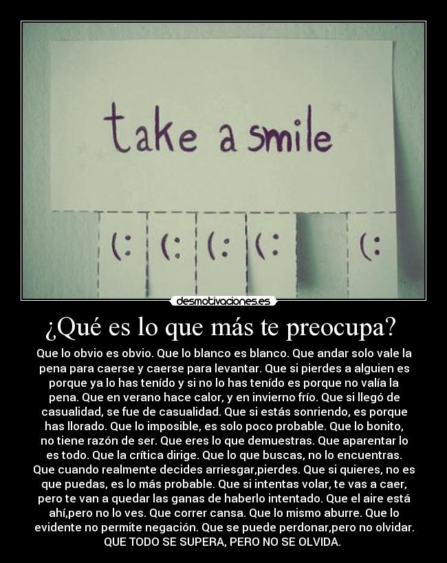 ¿Qué es lo que más te preocupa? - Que lo obvio es obvio. Que lo blanco es blanco. Que andar solo vale la
pena para caerse y caerse para levantar. Que si pierdes a alguien es
porque ya lo has tenído y si no lo has tenído es porque no valía la
pena. Que en verano hace calor, y en invierno frío. Que si llegó de
casualidad, se fue de casualidad. Que si estás sonriendo, es porque
has llorado. Que lo imposible, es solo poco probable. Que lo bonito,
no tiene razón de ser. Que eres lo que demuestras. Que aparentar lo
es todo. Que la crítica dirige. Que lo que buscas, no lo encuentras.
Que cuando realmente decides arriesgar,pierdes. Que si quieres, no es
que puedas, es lo más probable. Que si intentas volar, te vas a caer,
pero te van a quedar las ganas de haberlo intentado. Que el aire está
ahí,pero no lo ves. Que correr cansa. Que lo mismo aburre. Que lo
evidente no permite negación. Que se puede perdonar,pero no olvidar.
QUE TODO SE SUPERA, PERO NO SE OLVIDA.