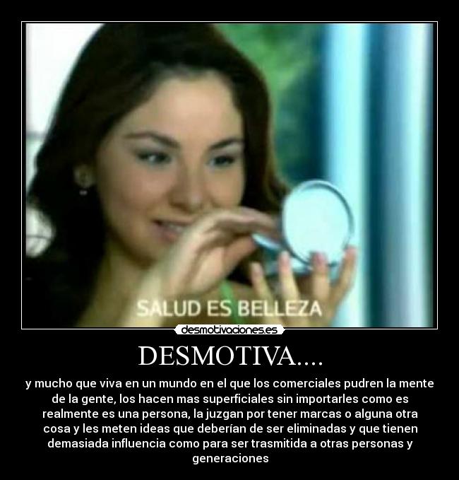 DESMOTIVA.... - y mucho que viva en un mundo en el que los comerciales pudren la mente
de la gente, los hacen mas superficiales sin importarles como es
realmente es una persona, la juzgan por tener marcas o alguna otra
cosa y les meten ideas que deberían de ser eliminadas y que tienen
demasiada influencia como para ser trasmitida a otras personas y
generaciones