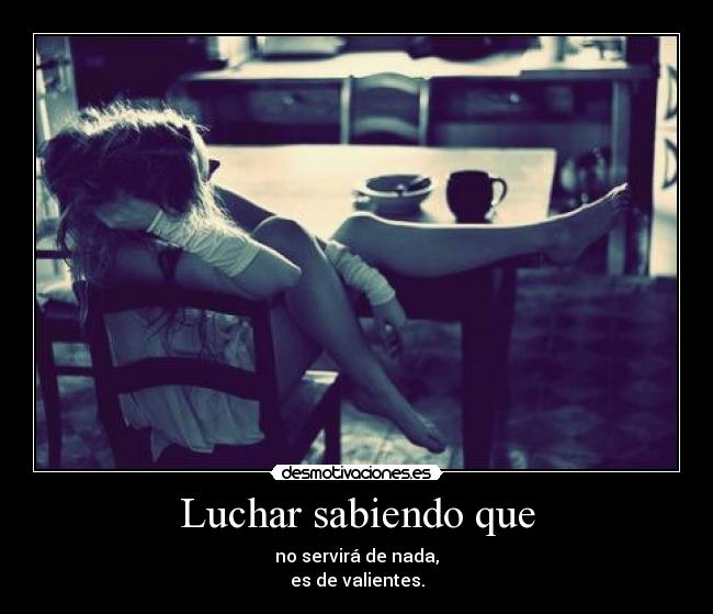 Luchar sabiendo que - no servirá de nada,
es de valientes.