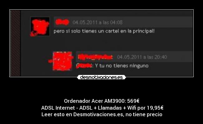   - Ordenador Acer AM3900: 569€
 ADSL Internet - ADSL + Llamadas + Wifi por 19,95€
Leer esto en Desmotivaciones.es, no tiene precio