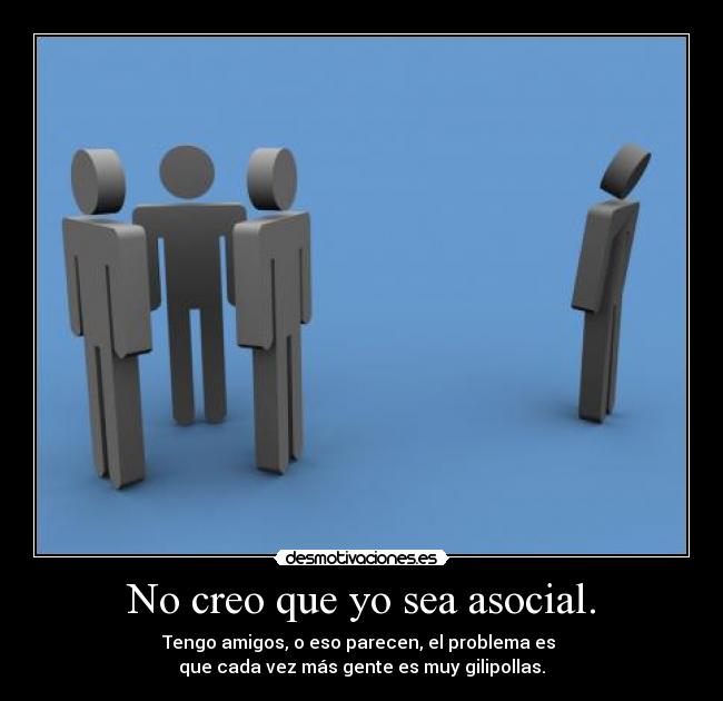 No creo que yo sea asocial. - Tengo amigos, o eso parecen, el problema es 
que cada vez más gente es muy gilipollas.