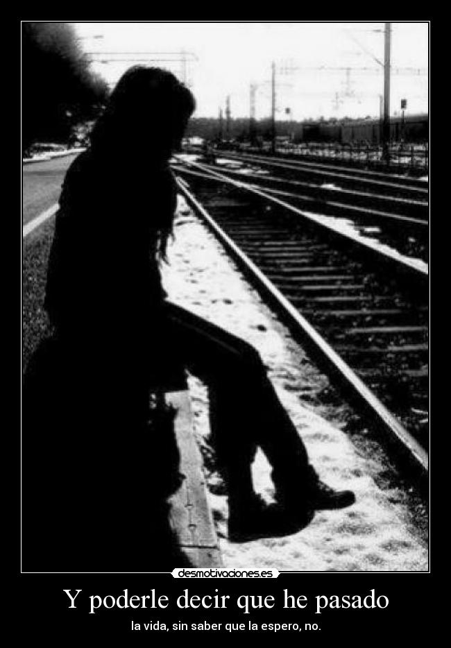Y poderle decir que he pasado - la vida, sin saber que la espero, no.