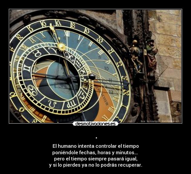 . - El humano intenta controlar el tiempo
poniéndole fechas, horas y minutos... 
pero el tiempo siempre pasará igual,
y si lo pierdes ya no lo podrás recuperar.