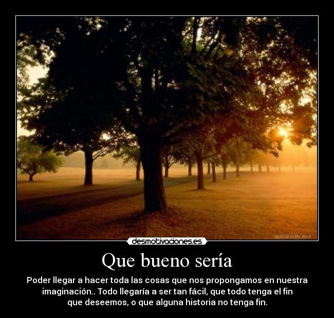 Que bueno sería - Poder llegar a hacer toda las cosas que nos propongamos en nuestra
imaginación.. Todo llegaría a ser tan fácil, que todo tenga el fin
que deseemos, o que alguna historia no tenga fin.