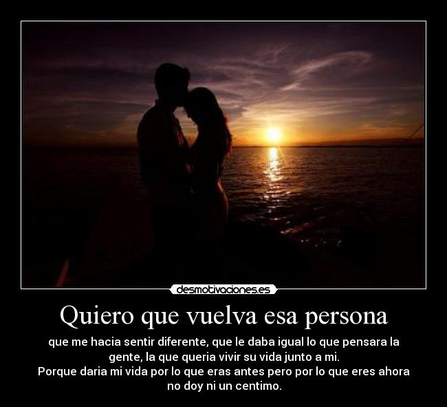 Quiero que vuelva esa persona - que me hacia sentir diferente, que le daba igual lo que pensara la
gente, la que queria vivir su vida junto a mi.
Porque daria mi vida por lo que eras antes pero por lo que eres ahora
no doy ni un centimo.