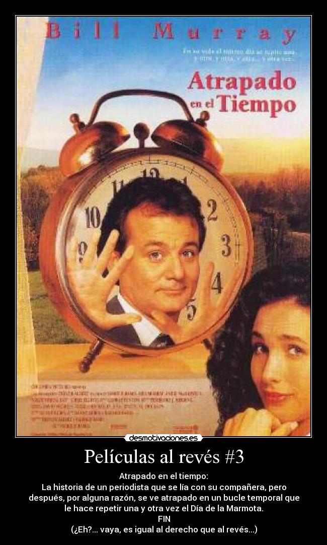 Películas al revés #3 - Atrapado en el tiempo:
La historia de un periodista que se lía con su compañera, pero
después, por alguna razón, se ve atrapado en un bucle temporal que
le hace repetir una y otra vez el Día de la Marmota.
FIN
(¿Eh?... vaya, es igual al derecho que al revés...)