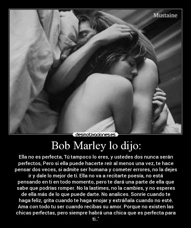 Bob Marley lo dijo: - Ella no es perfecta, Tú tampoco lo eres, y ustedes dos nunca serán
perfectos, Pero si ella puede hacerte reír al menos una vez, te hace
pensar dos veces, si admite ser humana y cometer errores, no la dejes
ir y dale lo mejor de ti. Ella no va a recitarte poesía, no está
pensando en ti en todo momento, pero te dará una parte de ella que
sabe que podrías romper. No la lastimes, no la cambies, y no esperes
de ella más de lo que puede darte. No analices. Sonríe cuando te
haga feliz, grita cuando te haga enojar y extráñala cuando no esté.
Ama con todo tu ser cuando recibas su amor. Porque no existen las
chicas perfectas, pero siempre habrá una chica que es perfecta para
ti..