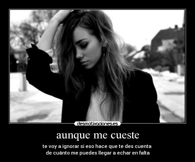 aunque me cueste - te voy a ignorar si eso hace que te des cuenta 
de cuánto me puedes llegar a echar en falta