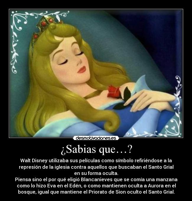 ¿Sabias que…? - Walt Disney utilizaba sus películas como símbolo refiriéndose a la
represión de la iglesia contra aquellos que buscaban el Santo Grial
en su forma oculta.
Piensa sino el por qué eligió Blancanieves que se comía una manzana
como lo hizo Eva en el Edén, o como mantienen oculta a Aurora en el
bosque, igual que mantiene el Priorato de Sion oculto el Santo Grial.