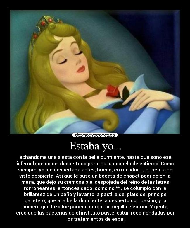 Estaba yo... - echandome una siesta con la bella durmiente, hasta que sono ese
infernal sonido del despertado para ir a la escuela de estiercol.Como
siempre, yo me despertaba antes, bueno, en realidad..., nunca la he
visto despierta. Asi que le puse un bocata de chopet podrido en la
mesa, que dejo su cremosa piel despojada del reino de las letras
ronroneantes, entonces dado, como no ^^ , se columpio con la
brillantez de un baño y levanto la pastilla del plato del principe
galletero, que a la bella durmiente la despertó con pasion, y lo
primero que hizo fué poner a cargar su cepillo electrico.Y gente,
creo que las bacterias de el instituto pastel estan recomendadas por
los tratamientos de espá.
