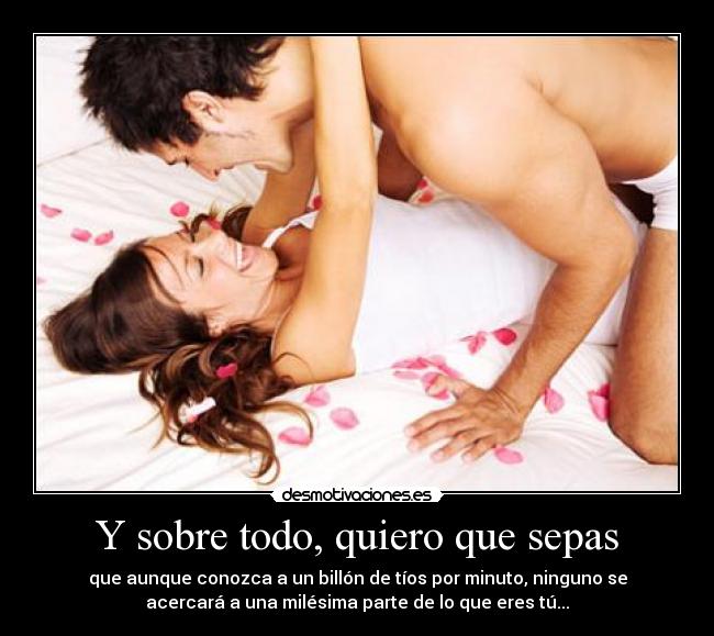 Y sobre todo, quiero que sepas - que aunque conozca a un billón de tíos por minuto, ninguno se
acercará a una milésima parte de lo que eres tú...