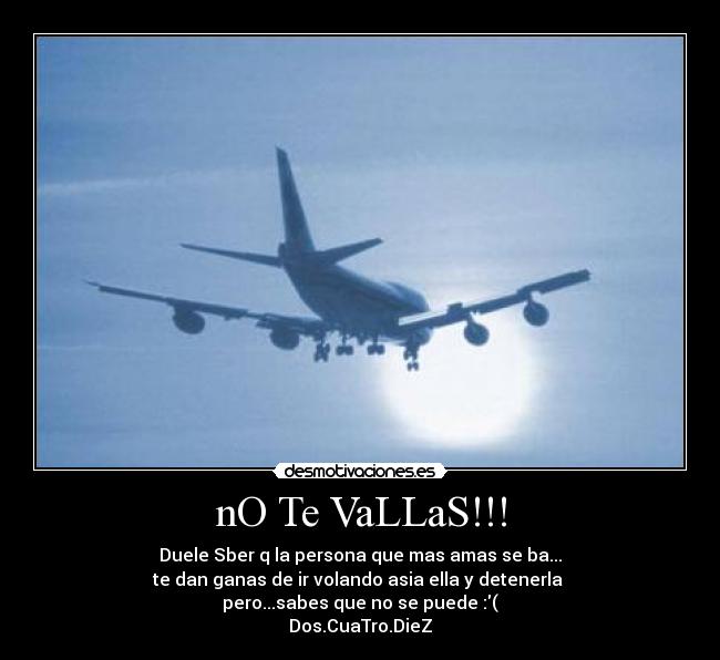 nO Te VaLLaS!!! - Duele Sber q la persona que mas amas se ba...
te dan ganas de ir volando asia ella y detenerla
pero...sabes que no se puede :(
Dos.CuaTro.DieZ