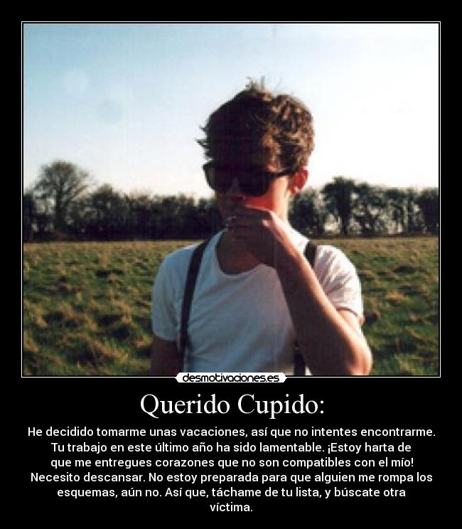 Querido Cupido: - He decidido tomarme unas vacaciones, así que no intentes encontrarme.
Tu trabajo en este último año ha sido lamentable. ¡Estoy harta de
que me entregues corazones que no son compatibles con el mío!
Necesito descansar. No estoy preparada para que alguien me rompa los
esquemas, aún no. Así que, táchame de tu lista, y búscate otra
víctima.