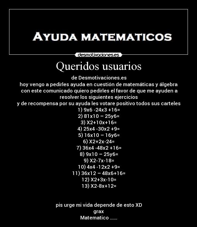 Queridos usuarios - de Desmotivaciones.es
hoy vengo a pedirles ayuda en cuestión de matemáticas y álgebra
 con este comunicado quiero pedirles el favor de que me ayuden a
resolver los siguientes ejercicios
y de recompensa por su ayuda les votare positivo todos sus carteles
1)	9x6 -24x3 +16=
2)	81x10 – 25y6=
3)	X2+10x+16=
4)	25x4 -30x2 +9=
5)	16x10 – 16y6=
6)	X2+2x-24=
7)	36x4 -48x2 +16=
8)	9x10 – 25y6=
9)	X2-7x-18=
10)	4x4 -12x2 +9=
11)	36x12 – 48x6+16=
12)	X2+3x-10=
13)	X2-8x+12=


pis urge mi vida depende de esto XD
grax
Matematico ......