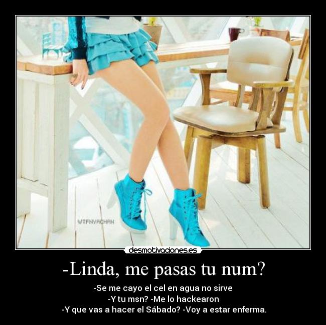 -Linda, me pasas tu num? - -Se me cayo el cel en agua no sirve
-Y tu msn? -Me lo hackearon
-Y que vas a hacer el Sábado? -Voy a estar enferma.