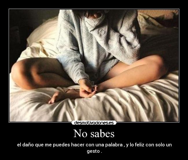 No sabes - el daño que me puedes hacer con una palabra , y lo feliz con solo un gesto .