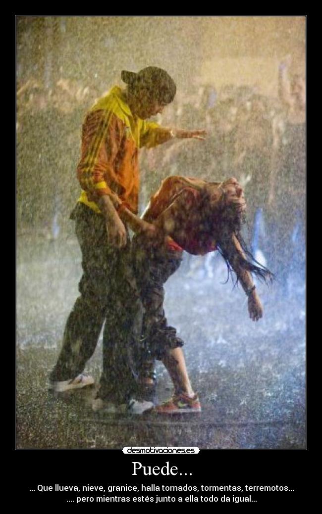 Puede... - ... Que llueva, nieve, granice, halla tornados, tormentas, terremotos...
.... pero mientras estés junto a ella todo da igual...
