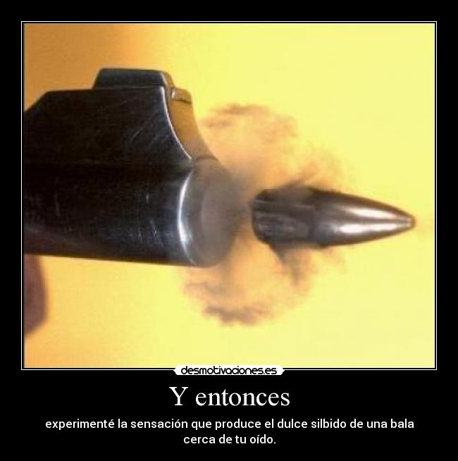 Y entonces - experimenté la sensación que produce el dulce silbido de una bala cerca de tu oído.